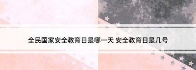 ​国家安全教育日为每年的几月几日,全民国家安全教育日是哪一天几月几日