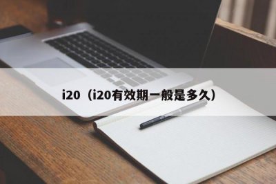 ​i20（i20有效期一般是多久）
