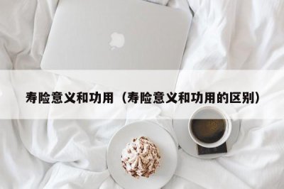 ​寿险意义和功用（寿险意义和功用的区别）