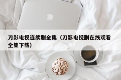 ​刀影电视连续剧全集（刀影电视剧在线观看 全集下载）
